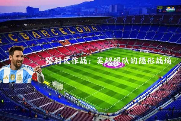 跨时区作战:英超球队的隐形战场